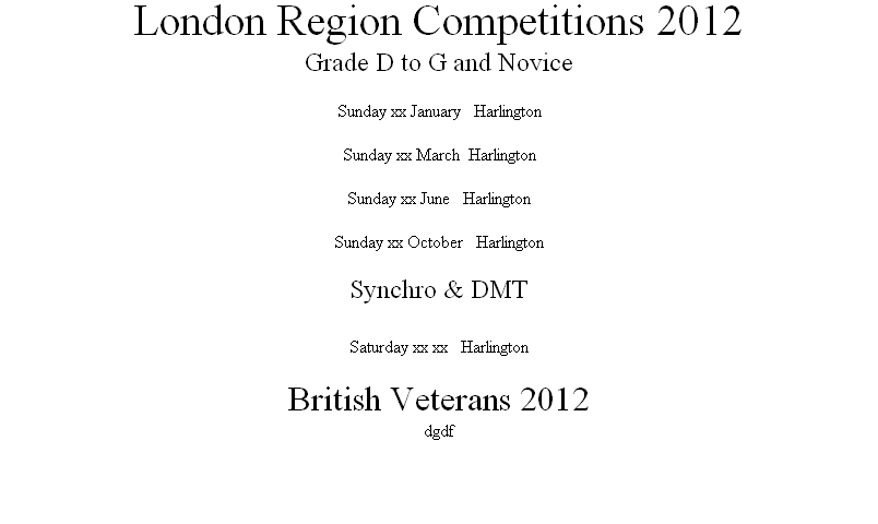 London Region Competitions 2012
Grade D to G and Novice

Sunday xx January			Harlington

Sunday xx March  Harlington

Sunday xx June			Harlington

Sunday xx October			Harlington

Synchro & DMT

Saturday xx xx 		Harlington

British Veterans 2012
dgdf


